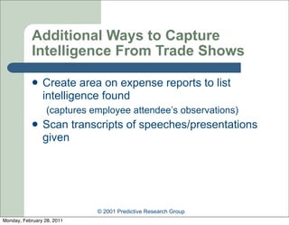 Additional Ways to Capture
            Intelligence From Trade Shows

               Create area on expense reports to list
                intelligence found
                  (captures employee attendee’s observations)
               Scan transcripts of speeches/presentations
                given




                             © 2001 Predictive Research Group
Monday, February 28, 2011
 