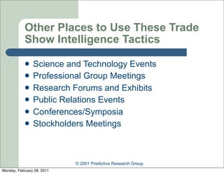 Other Places to Use These Trade
            Show Intelligence Tactics

               Science and Technology Events
               Professional Group Meetings
               Research Forums and Exhibits
               Public Relations Events
               Conferences/Symposia
               Stockholders Meetings



                            © 2001 Predictive Research Group
Monday, February 28, 2011
 