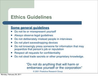 Ethics Guidelines

            Some general guidelines
               Do not lie or misrepresent yourself
               Always observe legal guidelines
               Do not deliberately mislead people in interviews
               Do not plant eavesdropping devices
               Do not knowingly press someone for information that may
                jeopardize that person’s job or reputation
               Respect all requests for confidentiality
               Do not steal trade secrets or other proprietary knowledge.

                            “Do not do anything that will harm or
                            embarrass yourself or the corporation”
                                © 2001 Predictive Research Group
Monday, February 28, 2011
 