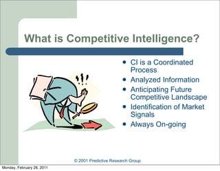 What is Competitive Intelligence?
                                                      CI is a Coordinated
                                                       Process
                                                      Analyzed Information
                                                      Anticipating Future
                                                       Competitive Landscape
                                                      Identification of Market
                                                       Signals
                                                      Always On-going



                            © 2001 Predictive Research Group
Monday, February 28, 2011
 