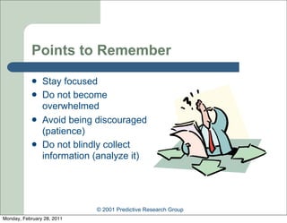 Points to Remember
               Stay focused
               Do not become
                overwhelmed
               Avoid being discouraged
                (patience)
               Do not blindly collect
                information (analyze it)




                            © 2001 Predictive Research Group
Monday, February 28, 2011
 