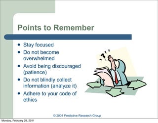 Points to Remember
               Stay focused
               Do not become
                overwhelmed
               Avoid being discouraged
                (patience)
               Do not blindly collect
                information (analyze it)
               Adhere to your code of
                ethics

                            © 2001 Predictive Research Group
Monday, February 28, 2011
 