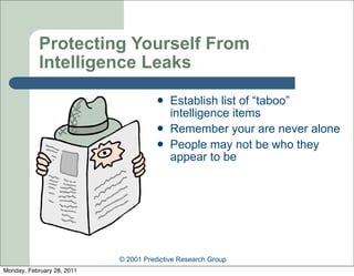 Protecting Yourself From
            Intelligence Leaks
                                          Establish list of “taboo”
                                           intelligence items
                                          Remember your are never alone
                                          People may not be who they
                                           appear to be




                            © 2001 Predictive Research Group
Monday, February 28, 2011
 