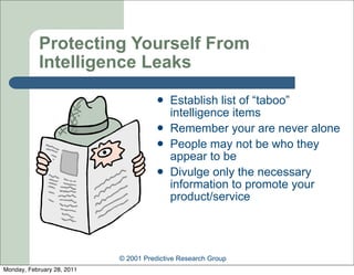 Protecting Yourself From
            Intelligence Leaks
                                          Establish list of “taboo”
                                           intelligence items
                                          Remember your are never alone
                                          People may not be who they
                                           appear to be
                                          Divulge only the necessary
                                           information to promote your
                                           product/service




                            © 2001 Predictive Research Group
Monday, February 28, 2011
 