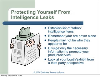 Protecting Yourself From
            Intelligence Leaks
                                          Establish list of “taboo”
                                           intelligence items
                                          Remember your are never alone
                                          People may not be who they
                                           appear to be
                                          Divulge only the necessary
                                           information to promote your
                                           product/service
                                          Look at your booth/exhibit from
                                           a third party perspective

                            © 2001 Predictive Research Group
Monday, February 28, 2011
 