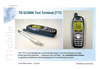TD-SCDMA Test Terminal (TTT)




The TTT is not intended as a commercial product, but the prototype includes
all the technical solutions - „Siemens look and feel“ - in a handset form factor,
a significant milestone in the development of a commercial product.


TD-SCDMA Handset - July 2001
 