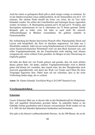 Auch bei einem so gelungenen Buch gibt es doch einiges wenige zu monieren. So
ist das Inhaltsverzeichnis etwas unübersichtlich, da die Seitenzahlen erst ab S. 125
stimmen. Der nächste Punkt betrifft die Fotos von Arten, die im Text nicht
behandelt werden. Sie sollten den Unterfamilien und Gattungen besser zugeordnet
werden. So könnte z. B. Brachypelma auratum auf S. 66 statt auf S. 70 stehen, und
Sericopelma melanotarsum ist von S. rubronitens um 75 Seiten getrennt. Solche
Beispiele gibt es leider viele. Ich halte es auch nicht für sinnvoll,
Artbeschreibungen in Büchern vorzunehmen. Sie gehören zunächst in
Fachzeitschriften.

Die Aufmachung des Buches lässt keinen Wunsch offen. Papierqualität, Druck und
Layout sind beispielhaft, der Preis ist durchaus angemessen. Ich habe nur 2
Druckfehler entdeckt. Jeder mit ein wenig Schulkenntnissen in Französisch und mit
einem französisch-deutschen Wörterbuch wird von dem Buch fasziniert sein, und
selbst Vogelspinnenfreunde, die des Französischen nicht mächtig sind, können
wenigstens die vielen schönen Fotos genießen. Im übrigen ist eine Übersetzung ins
Englische geplant.

Ich habe das Buch mit viel Freude gelesen und gestehe, dass ich noch etliches
daraus gelernt habe. Ich denke, anderen Vogelspinnenfreunden wird es ähnlich
gehen und könnte mir vorstellen, dass manch einer, der den Theraphosiden noch
reserviert gegenübersteht, sich durch das Werk von Verdez und Cléton für diese
Tiergruppe begeistern lässt. Daher kann ich nur wünschen, dass es die weite
Verbreitung finden möge, die es verdient.

Autor: Dr. Günter Schmidt, Von-Kleist-Weg 4, D-21407 Deutsch Evern


Vereinsnachrichten_______________________________________

Exkursion

Unsere Exkursion führt uns in diesem Jahr in den Reinhardswald bei Hofgeismar.
Hier soll angeblich Dornröschen gewohnt haben. So jedenfalls haben es die
Gebrüder Grimm geschrieben und in diesem verwunschenen Wald werden wir am
4. 8. 2001 die dort lebenden Spinnentiere beobachten und bestimmen.

Hier gibt es die ältesten Laubbaumbestände Hessens. An die 200 Bäume, die an die

                                        12
 