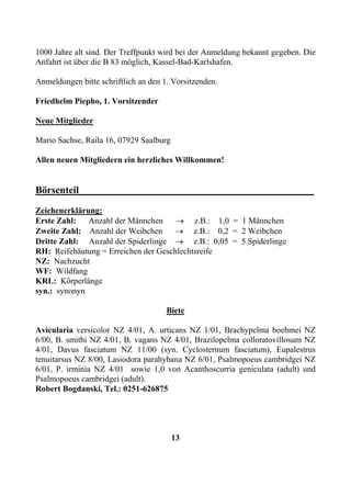 1000 Jahre alt sind. Der Treffpunkt wird bei der Anmeldung bekannt gegeben. Die
Anfahrt ist über die B 83 möglich, Kassel-Bad-Karlshafen.

Anmeldungen bitte schriftlich an den 1. Vorsitzenden.

Friedhelm Piepho, 1. Vorsitzender

Neue Mitglieder

Mario Sachse, Raila 16, 07929 Saalburg

Allen neuen Mitgliedern ein herzliches Willkommen!


Börsenteil_______________________________________________
Zeichenerklärung:
Erste Zahl:   Anzahl der Männchen     → z.B.: 1,0 = 1 Männchen
Zweite Zahl: Anzahl der Weibchen     → z.B.: 0,2 = 2 Weibchen
Dritte Zahl: Anzahl der Spiderlinge → z.B.: 0,05 = 5 Spiderlinge
RH: Reifehäutung = Erreichen der Geschlechtsreife
NZ: Nachzucht
WF: Wildfang
KRL: Körperlänge
syn.: synonyn

                                      Biete

Avicularia versicolor NZ 4/01, A. urticans NZ 1/01, Brachypelma boehmei NZ
6/00, B. smithi NZ 4/01, B. vagans NZ 4/01, Brazilopelma colloratovillosum NZ
4/01, Davus fasciatum NZ 11/00 (syn. Cyclosternum fasciatum), Eupalestrus
tenuitarsus NZ 8/00, Lasiodora parahybana NZ 6/01, Psalmopoeus cambridgei NZ
6/01, P. irminia NZ 4/01 sowie 1,0 von Acanthoscurria geniculata (adult) und
Psalmopoeus cambridgei (adult).
Robert Bogdanski, Tel.: 0251-626875




                                         13
 