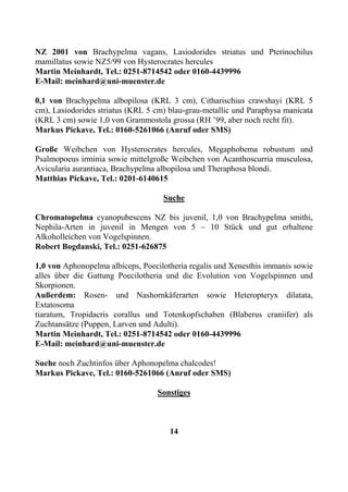 NZ 2001 von Brachypelma vagans, Lasiodorides striatus und Pterinochilus
mamillatus sowie NZ5/99 von Hysterocrates hercules
Martin Meinhardt, Tel.: 0251-8714542 oder 0160-4439996
E-Mail: meinhard@uni-muenster.de

0,1 von Brachypelma albopilosa (KRL 3 cm), Citharischius crawshayi (KRL 5
cm), Lasiodorides striatus (KRL 5 cm) blau-grau-metallic und Paraphysa manicata
(KRL 3 cm) sowie 1,0 von Grammostola grossa (RH ’99, aber noch recht fit).
Markus Pickave, Tel.: 0160-5261066 (Anruf oder SMS)

Große Weibchen von Hysterocrates hercules, Megaphobema robustum und
Psalmopoeus irminia sowie mittelgroße Weibchen von Acanthoscurria musculosa,
Avicularia aurantiaca, Brachypelma albopilosa und Theraphosa blondi.
Matthias Pickave, Tel.: 0201-6140615

                                    Suche

Chromatopelma cyanopubescens NZ bis juvenil, 1,0 von Brachypelma smithi,
Nephila-Arten in juvenil in Mengen von 5 – 10 Stück und gut erhaltene
Alkoholleichen von Vogelspinnen.
Robert Bogdanski, Tel.: 0251-626875

1,0 von Aphonopelma albiceps, Poecilotheria regalis und Xenesthis immanis sowie
alles über die Gattung Poecilotheria und die Evolution von Vogelspinnen und
Skorpionen.
Außerdem: Rosen- und Nashornkäferarten sowie Heteropteryx dilatata,
Extatosoma
tiaratum, Tropidacris corallus und Totenkopfschaben (Blaberus craniifer) als
Zuchtansätze (Puppen, Larven und Adulti).
Martin Meinhardt, Tel.: 0251-8714542 oder 0160-4439996
E-Mail: meinhard@uni-muenster.de

Suche noch Zuchtinfos über Aphonopelma chalcodes!
Markus Pickave, Tel.: 0160-5261066 (Anruf oder SMS)

                                  Sonstiges



                                      14
 