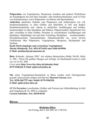 Präparation von Vogelspinnen, Skorpionen, Insekten und anderen Wirbellosen
als Ganzpräparat mit und ohne Ganzglas- oder Insektenschaukasten, auch in Form
von Schaudioramen, sowie Präparation von Häuten und Spermatheken.
Außerdem sämtliches Zubehör zum Präparieren und Aufbewahren wie z.B.
Insektenschaukästen in allen Größen und Qualitäten in hell und dunkel,
Doublettenschachteln und –kästen in sämtlichen Ausführungen und Größen,
Insektennadeln in allen Qualitäten und Stärken, Präpariernadeln, Spannbretter fest
oder verstellbar in allen Größen, Pinzetten in verschiedenen Ausführungen und
Qualitäten, Objektträger mit und ohne Vertiefung, Deckgläser, inschlussmedien,
Desinfektionsmittel, Sammeletiketten, Etikettenschreiber etc. sowie diverse
Fachliteratur über Präparation, Vogelspinnen, Skorpione, Skolopender und
Insekten.
Kaufe frisch eingelegte und verstorbene Vogelspinnen!
Martin Meinhardt, Tel.: 0251-8714542 oder 0160-4439996
E-Mail: meinhard@uni-muenster.de

Biete: Kalender „Spinnen 2001“ mit schönen Spinnenfotos (Maße 30x30). Stück
5,- DM – Preise für größere Mengen auf Anfrage. Im Buchhandel kostet er nach
wie vor 21,95,- DM.
Cover unter http://www.itsy-bitsy.de/kalender.html
0179-5106228, E-Mail: spider@itsybitsy.de


Für einen Vogelspinnen-Stammtisch in Bonn werden noch Gleichgesinnte
gesucht. Interessenten melden sich bitte bei Thorsten Gurzan unter:
Tel.: 0228-2667757 oder Mobil: 0179-5106228,
E-Mail: spider@itsy-bitsy.de

15 VS-Terrarien (verschiedene Größen und Formen) per Selbstabholung in Kiel
und Umgebung ab 10,- DM zu verkaufen.
Carsten Schneider, Tel.: 04340-8238


Börsen_________________________________________________
                               Bochumer Börse
                    Am Freitag, den 6. Juli 2001 ab 17.00 Uhr


                                       15
 