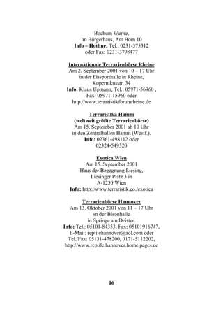 Bochum Werne,
       im Bürgerhaus, Am Born 10
    Info – Hotline: Tel.: 0231-375312
         oder Fax: 0231-3798477

  Internationale Terrarienbörse Rheine
  Am 2. September 2001 von 10 – 17 Uhr
        in der Eissporthalle in Rheine,
               Kopernikusstr. 34
 Info: Klaus Upmann, Tel.: 05971-56960 ,
            Fax: 05971-15960 oder
    http.//www.terraristikforumrheine.de

           Terraristika Hamm
    (weltweit größte Terrarienbörse)
    Am 15. September 2001 ab 10 Uhr
   in den Zentralhallen Hamm (Westf.).
         Info: 02361-498112 oder
              02324-549320

               Exotica Wien
         Am 15. September 2001
      Haus der Begegnung Liesing,
            Liesinger Platz 3 in
               A-1230 Wien
  Info: http://www.terraristik.co./exotica

         Terrarienbörse Hannover
    Am 13. Oktober 2001 von 11 – 17 Uhr
               sn der Bisonhalle
            in Springe am Deister.
Info: Tel.: 05101-84353, Fax: 05101916747,
   E-Mail: reptilehannover@aol.com oder
  Tel./Fax: 05131-478200, 0171-5112202,
 http://www.reptile.hannover.home.pages.de




                    16
 