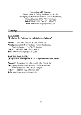 Vogelspinnen IG Stuttgart
                 Wann: Jeden 4. Freitag im Monat, ab 20 Uhr
             Wo: Sportgaststätte Neuwirtshaus, Familie Kaufmann,
                   Neuwirtshausstr, 199a, 70439 Stuttgart
                   Tel.: 0711-822350, Fax: 0711-8264058
                    Info: http://www.vogelspinnen-ig.de


Vorträge________________________________________________

Nora Kampf:
“Evolution des Netzbaus bei einheimischen Spinnen”

Wann: 27. Juli 2001, Beginn 20 Uhr, Eintritt frei
Wo; Sportgaststätte Neuwirtshaus, Familie Kaufmann,
     Neuwirtshausstr, 199a, 70439 Stuttgart
Tel.: 0711-822350, Fax: 0711-8264058
Info: http://www.vogelspinnen-ig.de

Dipl. Biol. Boris Striffler:
„Harpactira, Hadogenes & Co. – Spinnentiere aus Afrika”

Wann: 29 September 2001, Beginn 20 Uhr, Eintritt frei
Wo; Sportgaststätte Neuwirtshaus, Familie Kaufmann,
     Neuwirtshausstr, 199a, 70439 Stuttgart
Tel.: 0711-822350, Fax: 0711-8264058
Info: http://www.vogelspinnen-ig.de




                                      18
 