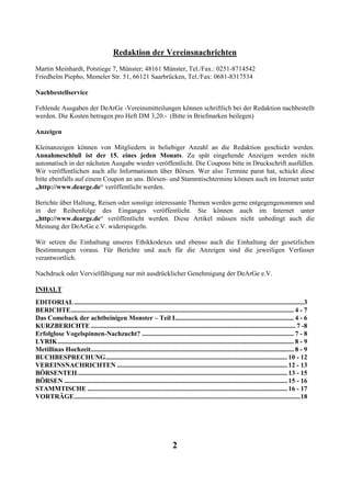 Redaktion der Vereinsnachrichten
Martin Meinhardt, Potstiege 7, Münster; 48161 Münster, Tel./Fax.: 0251-8714542
Friedhelm Piepho, Memeler Str. 51, 66121 Saarbrücken, Tel./Fax: 0681-8317534

Nachbestellservice

Fehlende Ausgaben der DeArGe -Vereinsmitteilungen können schriftlich bei der Redaktion nachbestellt
werden. Die Kosten betragen pro Heft DM 3,20.- (Bitte in Briefmarken beilegen)

Anzeigen

Kleinanzeigen können von Mitgliedern in beliebiger Anzahl an die Redaktion geschickt werden.
Annahmeschluß ist der 15. eines jeden Monats. Zu spät eingehende Anzeigen werden nicht
automatisch in der nächsten Ausgabe wieder veröffentlicht. Die Coupons bitte in Druckschrift ausfüllen.
Wir veröffentlichen auch alle Informationen über Börsen. Wer also Termine parat hat, schickt diese
bitte ebenfalls auf einem Coupon an uns. Börsen- und Stammtischtermine können auch im Internet unter
„http://www.dearge.de“ veröffentlicht werden.

Berichte über Haltung, Reisen oder sonstige interessante Themen werden gerne entgegengenommen und
in der Reihenfolge des Einganges veröffentlicht. Sie können auch im Internet unter
„http://www.dearge.de“ veröffentlicht werden. Diese Artikel müssen nicht unbedingt auch die
Meinung der DeArGe e.V. widerspiegeln.

Wir setzen die Einhaltung unseres Ethikkodexes und ebenso auch die Einhaltung der gesetzlichen
Bestimmungen voraus. Für Berichte und auch für die Anzeigen sind die jeweiligen Verfasser
verantwortlich.

Nachdruck oder Vervielfältigung nur mit ausdrücklicher Genehmigung der DeArGe e.V.

INHALT
EDITORIAL ...........................................................................................................................................3
BERICHTE....................................................................................................................................... 4 - 7
Das Comeback der achtbeinigen Monster – Teil I........................................................................ 4 - 6
KURZBERICHTE ............................................................................................................................ 7 -8
Erfolglose Vogelspinnen-Nachzucht? ............................................................................................ 7 - 8
LYRIK............................................................................................................................................... 8 - 9
Metillinas Hochzeit........................................................................................................................... 8 - 9
BUCHBESPRECHUNG.............................................................................................................. 10 - 12
VEREINSNACHRICHTEN ....................................................................................................... 12 - 13
BÖRSENTEIL.............................................................................................................................. 13 - 15
BÖRSEN ....................................................................................................................................... 15 - 16
STAMMTISCHE ......................................................................................................................... 16 - 17
VORTRÄGE.........................................................................................................................................18




                                                                             2
 