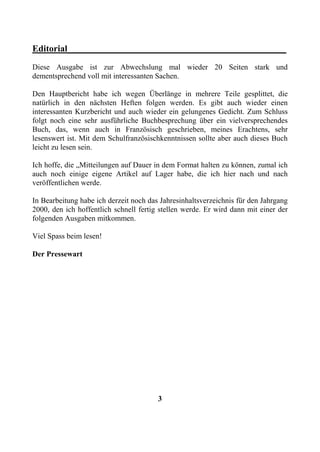 Editorial________________________________________________
Diese Ausgabe ist zur Abwechslung mal wieder 20 Seiten stark und
dementsprechend voll mit interessanten Sachen.

Den Hauptbericht habe ich wegen Überlänge in mehrere Teile gesplittet, die
natürlich in den nächsten Heften folgen werden. Es gibt auch wieder einen
interessanten Kurzbericht und auch wieder ein gelungenes Gedicht. Zum Schluss
folgt noch eine sehr ausführliche Buchbesprechung über ein vielversprechendes
Buch, das, wenn auch in Französisch geschrieben, meines Erachtens, sehr
lesenswert ist. Mit dem Schulfranzösischkenntnissen sollte aber auch dieses Buch
leicht zu lesen sein.

Ich hoffe, die „Mitteilungen auf Dauer in dem Format halten zu können, zumal ich
auch noch einige eigene Artikel auf Lager habe, die ich hier nach und nach
veröffentlichen werde.

In Bearbeitung habe ich derzeit noch das Jahresinhaltsverzeichnis für den Jahrgang
2000, den ich hoffentlich schnell fertig stellen werde. Er wird dann mit einer der
folgenden Ausgaben mitkommen.

Viel Spass beim lesen!

Der Pressewart




                                        3
 