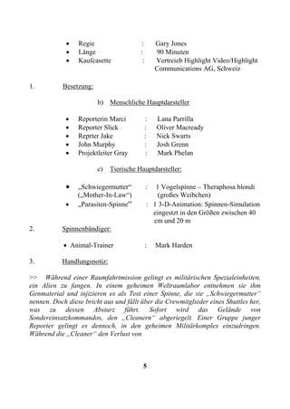 •   Regie                  :        Gary Jones
             •   Länge                  :        90 Minuten
             •   Kaufcasette             :       Vertreieb Highlight Video/Highlight
                                                 Communications AG, Schweiz

1.         Besetzung:

                        b) Menschliche Hauptdarsteller

             •   Reporterin Marci        :       Lana Parrilla
             •   Reporter Slick          :       Oliver Macready
             •   Reprter Jake            :       Nick Swarts
             •   John Murphy             :       Josh Grenn
             •   Projektleiter Gray       :      Mark Phelan

                        c)   Tierische Hauptdarsteller:

             •   „Schwiegermutter“           :  1 Vogelspinne – Theraphosa blondi
                 („Mother-In-Law“)               (großes Weibchen)
             •   „Parasiten-Spinne“          : 1 3-D-Animation: Spinnen-Simulation
                                               eingestzt in den Größen zwischen 40
                                               cm und 20 m
2.         Spinnenbändiger:

            • Animal-Trainer                 :   Mark Harden

3.         Handlungsnotiz:

>> Während einer Raumfahrtmission gelingt es militärischen Spezialeinheiten,
ein Alien zu fangen. In einem geheimen Weltraumlabor entnehmen sie ihm
Genmaterial und injizieren es als Test einer Spinne, die sie „Schwiegermutter“
nennen. Doch diese bricht aus und fällt über die Crewmitglieder eines Shuttles her,
was zu dessen Absturz führt. Sofort wird das Gelände von
Sondereinsatzkommandos, den „Cleanern“ abgeriegelt. Einer Gruppe junger
Reporter gelingt es dennoch, in den geheimen Militärkomplex einzudringen.
Während die „Cleaner“ den Verlust von



                                         5
 