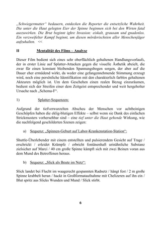 „Schwiegermutter“ bedauern, entdecken die Reporter die entsetzliche Wahrheit.
Die unter die Haut gelegten Eier der Spinne beginnen sich bei den Wirten fatal
auszuwirken. Die Brut beginnt ighre Invasion: eiskalt, grausam und gnadenlos.
Ein verzweifelter Kampf beginnt, um diesen mörderischsten aller Menschenjäger
aufzuhalten. <<

II           Mentalität des Films – Analyse

Dieser Film bedient sich eines sehr oberflächlich gehaltenen Handlungsverlaufs,
der in erster Linie auf Splatter-Attacken gegen die visuelle Ästhetik abzielt, die
zwar für einen konstant bleibenden Spannungsbogen sorgen, der aber auf die
Dauer eher ermüdend wirkt, da weder eine gefangennehmende Stimmung erzeugt
wird, noch eine persönliche Identifikation mit den charakterlich farblos gehaltenen
Akteuren möglich ist. Um dem Geschehen einen realen Bezug einzuräumen,
bedient sich der Streifen einer dem Zeitgeist entsprechender und weit hergeholter
Ursache nach „Schema-F“.

1)            Splatter-Sequenzen:

Aufgrund der tiefverwurzelten Abscheu der Menschen vor achtbeinigen
Geschöpfen haben die eklig-blutigen Effekte – selbst wenn sie Dank des einfachen
Strickmusters vorhersehbar sind – eine tief unter die Haut gehende Wirkung, wie
die nachfolgend geschilderten Szenen zeigen:

     a)   Sequenz: „Spinnen-Geburt auf Labor-Krankenstation-Station“:

Shuttle-Überlebender mit einem entstellten und pulsierendem Gesicht auf Trage /
erschrickt / erleidet Krämpfe / erbricht fontänenhaft urinähnliche Substanz
zielsicher auf Marci / 40 cm große Spinne kämpft sich mit zwei Beinen voran aus
dem Mund des Betroffenen heraus.

     b) Sequenz: „Slick als Beute im Netz“:

Slick landet bei Flucht im waagerecht gespannten Radnetz / hängt fest / 2 m große
Spinne krabbelt heran / hackt in Großformataufnahme mit Chelizeren auf ihn ein /
Blut spritz aus Slicks Wunden und Mund / Slick stirbt.




                                        6
 