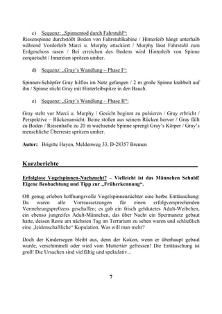c) Sequenz: „Spinnentod durch Fahrstuhl“:
Riesenspinne durchstößt Boden von Fahrstuhlkabine / Hinterleib hängt unterhalb
während Vorderleib Marci u. Murphy attackiert / Murphy lässt Fahrstuhl zum
Erdgeschoss rasen / Bei erreichen des Bodens wird Hinterleib von Spinne
zerquetscht / Innereien spritzen umher.

    d) Sequenz: „Gray’s Wandlung – Phase I“:

Spinnen-Schöpfer Gray hilflos im Netz gefangen / 2 m große Spinne krabbelt auf
ihn / Spinne sticht Gray mit Hinterleibspitze in den Bauch.

    e)   Sequenz: „Gray’s Wandlung – Phase II“:

Gray steht vor Marci u. Murphy / Gesicht beginnt zu pulsieren / Gray erbricht /
Perspektive – Rückenansicht: Beine stoßen aus seinem Rücken hervor / Gray fällt
zu Boden / Riesenhafte zu 20 m wachsende Spinne sprengt Gray’s Körper / Gray’s
menschliche Überreste spritzen umher.

Autor: Brigitte Hayen, Meldenweg 33, D-28357 Bremen


Kurzberichte____________________________________________

Erfolglose Vogelspinnen-Nachzucht? – Vielleicht ist das Männchen Schuld!
Eigene Beobachtung und Tipp zur „Früherkennung“.

Oft genug erleben hoffnungsvolle Vogelspinnenzüchter eine herbe Enttäuschung:
Da     waren    alle    Vorraussetzungen     für   einen  erfolgversprechenden
Vermehrungspre0zess geschaffen; es gab ein frisch gehäutetes Adult-Weibchen,
ein ebenso jungreifes Adult-Männchen, das über Nacht ein Spermanetz gebaut
hatte, dessen Reste am nächsten Tag im Terrarium zu sehen waren und schließlich
eine „leidenschaftliche“ Kopulation. Was will man mehr?

Doch der Kindersegen bleibt aus, denn der Kokon, wenn er überhaupt gebaut
wurde, verschimmelt oder wird vom Muttertier gefressen! Die Enttäuschung ist
groß! Die Ursachen sind vielfältig und spekulativ...



                                      7
 