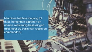 Machines hebben toegang tot
data, herkennen patronen en
nemen zelfstandig beslissingen
(niet meer op basis van regels en
commando’s)
 