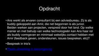 Opdracht
• Ans werkt als ervaren consultant bij een adviesbureau. Zij is als
buddy gekoppeld aan Amir, die net begonnen is als junior.
Beiden werken aan projecten, verspreid door het land. Op welke
manier en met behulp van welke technologieën kan Ans haar rol
als buddy vormgeven en minimaal wekelijks contact hebben met
Amir (feedback geven, ondersteunen, issues bespreken, etc)?

• Bespreek in trio’s

• Plaats uitwerking in leeromgeving
 