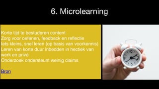6. Microlearning
Korte tijd te bestuderen content
Zorg voor oefenen, feedback en reﬂectie
Iets kleins, snel leren (op basis van voorkennis)
Leren van korte duur inbedden in hectiek van
werk en privé
Onderzoek ondersteunt weinig claims
Bron
 