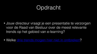 Opdracht
• Jouw directeur vraagt je een presentatie te verzorgen
voor de Raad van Bestuur over de meest relevante
trends op het gebied van e-learning?
• Welke drie trends mogen hier niet in ontbreken?
 