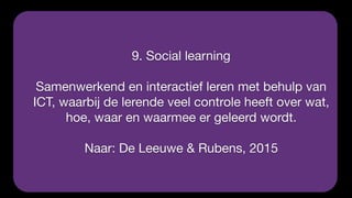 9. Social learning

Samenwerkend en interactief leren met behulp van
ICT, waarbij de lerende veel controle heeft over wat,
hoe, waar en waarmee er geleerd wordt.

Naar: De Leeuwe & Rubens, 2015
 