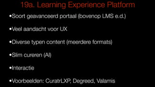 19a. Learning Experience Platform
•Soort geavanceerd portaal (bovenop LMS e.d.)
•Veel aandacht voor UX
•Diverse typen content (meerdere formats)
•Slim cureren (AI)
•Interactie
•Voorbeelden: CuratrLXP, Degreed, Valamis
 