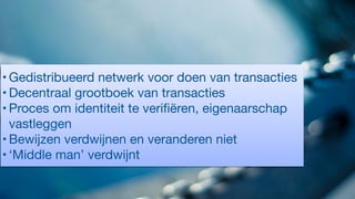 • Gedistribueerd netwerk voor doen van transacties

• Decentraal grootboek van transacties

• Proces om identiteit te veriﬁëren, eigenaarschap
vastleggen

• Bewijzen verdwijnen en veranderen niet

• ‘Middle man’ verdwijnt
 