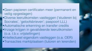 •Geen papieren certiﬁcaten meer (permanent en
veilig opgeslagen)
•Diverse leeruitkomsten vastleggen (‘studeren bij
Socrates’, ‘geloofsbrieven’; paspoort LLL)
•Automatische erkenning en transfer credits
•Inzage krijgen in gevalideerde leeruitkomsten
(o.a. t.b.v. vrijstellingen)
•Intellectueel eigendom vastleggen (o.a. OER)
•Transacties marktplaatsen (tutoren en lerenden)
 