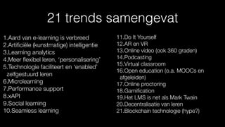 21 trends samengevat
1.Aard van e-learning is verbreed
2.Artiﬁciële (kunstmatige) intelligentie
3.Learning analytics
4.Meer ﬂexibel leren, ‘personalisering’
5.Technologie faciliteert en ‘enabled’
zelfgestuurd leren
6.Microlearning
7.Performance support
8.xAPI
9.Social learning
10.Seamless learning
11.Do It Yourself
12.AR en VR
13.Online video (ook 360 graden)
14.Podcasting
15.Virtual classroom
16.Open education (o.a. MOOCs en
afgeleiden)
17.Online proctoring
18.Gamiﬁcation
19.Het LMS is net als Mark Twain
20.Decentralisatie van leren
21.Blockchain technologie (hype?)
 