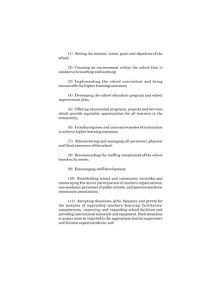 10
(1) Setting the mission, vision, goals and objectives of the
school;
(2) Creating an environment within the school that is
conducive to teaching and learning;
(3) Implementing the school curriculum and being
accountable for higher learning outcomes;
(4) Developing the school education program and school
improvement plan;
(5) Offering educational programs, projects and services
which provide equitable opportunities for all learners in the
community;
(6) Introducing new and innovative modes of instruction
to achieve higher learning outcomes;
(7) Administering and managing all personnel, physical
and fiscal resources of the school;
(8) Recommending the staffing complement of the school
based on its needs;
(9) Encouraging staff development;
(10) Establishing school and community networks and
encouraging the active participation of teachers organizations,
non-academic personnel of public schools, and parents-teachers-
community associations;
(11) Accepting donations, gifts, bequests and grants for
the purpose of upgrading teachers'/learning facilitators'
competencies, improving and expanding school facilities and
providing instructional materials and equipment. Such donations
or grants must be reported to the appropriate district supervisors
and division superintendents; and
 