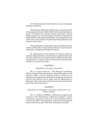 11
(12) Performing such other functions as may be assigned
by proper authorities.
The Secretary of Education shall create a promotions board,
at the appropriate levels, which shall formulate and implement a
system of promotion for schools division supervisors, schools
district supervisors, and school heads. Promotion of school heads
shall be based on educational qualification, merit and performance
rather than on the number of teachers/learning facilitators and
learners in the school.
The qualifications, salary grade, status of employment and
welfare and benefits of school heads shall be the same for public
elementary, secondary and integrated schools.
No appointment to the positions of regional directors,
assistant regional directors, schools division superintendents and
assistant schools division superintendents shall be made unless
the appointee is a career executive service officer who preferably
shall have risen from the ranks.
CHAPTER 2
TRANSFER OF CULTURAL AGENCIES
SEC. 8. Cultural Agencies. – The Komisyon ng Wikang
Pilipino, National Historical Institute, Record Management and
Archives Office and the National Library shall now be
administratively attached to the National Commission for Culture
and the Arts (NCCA) and no longer with the Department of
Education. The program for school arts and culture shall remain
part of the school curriculum.
CHAPTER 3
ABOLITION OF THE BUREAU OF PHYSICAL EDUCATION AND
SCHOOL SPORTS
SEC. 9. Abolition of BPESS. – All functions, programs and
activities of the Department of Education related to sports
competition shall be transferred to the Philippine Sports
Commission (PSC). The program for school sports and physical
fitness shall remain part of the basic education curriculum.
 