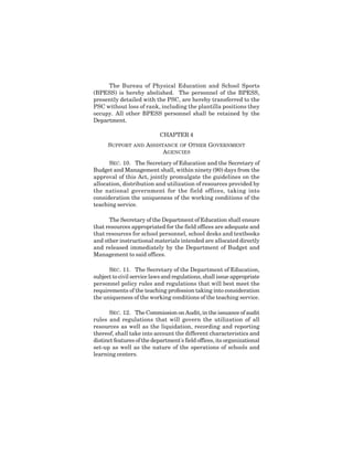 12
The Bureau of Physical Education and School Sports
(BPESS) is hereby abolished. The personnel of the BPESS,
presently detailed with the PSC, are hereby transferred to the
PSC without loss of rank, including the plantilla positions they
occupy. All other BPESS personnel shall be retained by the
Department.
CHAPTER 4
SUPPORT AND ASSISTANCE OF OTHER GOVERNMENT
AGENCIES
SEC. 10. The Secretary of Education and the Secretary of
Budget and Management shall, within ninety (90) days from the
approval of this Act, jointly promulgate the guidelines on the
allocation, distribution and utilization of resources provided by
the national government for the field offices, taking into
consideration the uniqueness of the working conditions of the
teaching service.
The Secretary of the Department of Education shall ensure
that resources appropriated for the field offices are adequate and
that resources for school personnel, school desks and textbooks
and other instructional materials intended are allocated directly
and released immediately by the Department of Budget and
Management to said offices.
SEC. 11. The Secretary of the Department of Education,
subject to civil service laws and regulations, shall issue appropriate
personnel policy rules and regulations that will best meet the
requirements of the teaching profession taking into consideration
the uniqueness of the working conditions of the teaching service.
SEC. 12. The Commission on Audit, in the issuance of audit
rules and regulations that will govern the utilization of all
resources as well as the liquidation, recording and reporting
thereof, shall take into account the different characteristics and
distinct features of the department's field offices, its organizational
set-up as well as the nature of the operations of schools and
learning centers.
 