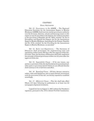 13
CHAPTER 5
FINAL PROVISIONS
SEC. 13. Governance in the ARMM. – The Regional
Education Secretary for the Autonomous Region in Muslim
Mindanao (ARMM) shall exercise similar governance authority
over the divisions, districts, schools and learning centers in the
region as may be provided in the Organic Act without prejudice
to the provisions of Republic Act No. 9054, entitled "An Act to
Strengthen and Expand the Organic Act for the Autonomous
Region in Muslim Mindanao, Amending for the Purpose Republic
Act No. 6734, entitled 'An Act Providing for the Autonomous
Region in Muslim Mindanao, as amended.'"
SEC. 14. Rules and Regulations. – The Secretary of
Education shall promulgate the implementing rules and
regulations within ninety (90) days after the approval of this Act:
Provided, That, the Secretary of Education shall fully implement
the principle of shared governance within two (2) years after the
approval of this Act.
SEC. 15. Separability Clause. – If for any reason, any
portion or provision of this Act shall be declared unconstitutional,
other parts or provisions hereof which are not affected thereby
shall continue to be in full force and effect.
SEC. 16. Repealing Clause. – All laws, decrees, executive
orders, rules and regulations, part or parts thereof, inconsistent
with the provisions of this Act, are hereby repealed or modified
accordingly.
SEC. 17. Effectivity Clause. – This Act shall take effect
fifteen (15) days following its publication in at least two (2)
newspapers of general circulation.
Lapsed into law on August 11, 2001 without the President's
signature, pursuant to Sec. 27(1), Article VI of the Constitution.
 