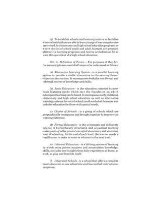 3
(g) To establish schools and learning centers as facilities
where schoolchildren are able to learn a range of core competencies
prescribed for elementary and high school education programs or
where the out-of-school youth and adult learners are provided
alternative learning programs and receive accreditation for at
least the equivalent of a high school education.
SEC. 4. Definition of Terms. – For purposes of this Act,
the terms or phrases used shall mean or be understood as follows:
(a) Alternative Learning System - is a parallel learning
system to provide a viable alternative to the existing formal
education instruction. It encompasses both the non-formal and
informal sources of knowledge and skills;
(b) Basic Education - is the education intended to meet
basic learning needs which lays the foundation on which
subsequent learning can be based. It encompasses early childhood,
elementary and high school education as well as alternative
learning systems for out-of-school youth and adult learners and
includes education for those with special needs;
(c) Cluster of Schools - is a group of schools which are
geographically contiguous and brought together to improve the
learning outcomes;
(d) Formal Education - is the systematic and deliberate
process of hierarchically structured and sequential learning
corresponding to the general concept of elementary and secondary
level of schooling. At the end of each level, the learner needs a
certification in order to enter or advance to the next level;
(e) Informal Education - is a lifelong process of learning
by which every person acquires and accumulates knowledge,
skills, attitudes and insights from daily experiences at home, at
work, at play and from life itself;
(f) Integrated Schools - is a school that offers a complete
basic education in one school site and has unified instructional
programs;
 