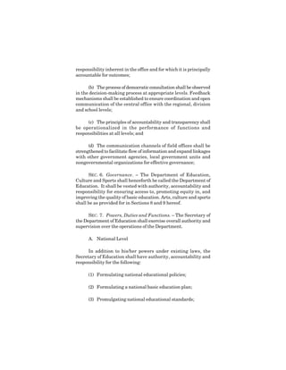 5
responsibility inherent in the office and for which it is principally
accountable for outcomes;
(b) The process of democratic consultation shall be observed
in the decision-making process at appropriate levels. Feedback
mechanisms shall be established to ensure coordination and open
communication of the central office with the regional, division
and school levels;
(c) The principles of accountability and transparency shall
be operationalized in the performance of functions and
responsibilities at all levels; and
(d) The communication channels of field offices shall be
strengthened to facilitate flow of information and expand linkages
with other government agencies, local government units and
nongovernmental organizations for effective governance;
SEC. 6. Governance. – The Department of Education,
Culture and Sports shall henceforth be called the Department of
Education. It shall be vested with authority, accountability and
responsibility for ensuring access to, promoting equity in, and
improving the quality of basic education. Arts, culture and sports
shall be as provided for in Sections 8 and 9 hereof.
SEC. 7. Powers, Duties and Functions. – The Secretary of
the Department of Education shall exercise overall authority and
supervision over the operations of the Department.
A. National Level
In addition to his/her powers under existing laws, the
Secretary of Education shall have authority, accountability and
responsibility for the following:
(1) Formulating national educational policies;
(2) Formulating a national basic education plan;
(3) Promulgating national educational standards;
 