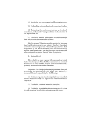 6
(4) Monitoring and assessing national learning outcomes;
(5) Undertaking national educational research and studies;
(6) Enhancing the employment status, professional
competence, welfare and working conditions of all personnel of
the Department; and
(7) Enhancing the total development of learners through
local and national programs and/or projects.
The Secretary of Education shall be assisted by not more
than four (4) undersecretaries and not more than four (4) assistant
secretaries whose assignments, duties and responsibilities shall
be governed by law. There shall be at least one undersecretary
and one assistant secretary who shall be career executive service
officers chosen from among the staff of the Department.
B. Regional Level
There shall be as many regional offices as may be provided
by law. Each regional office shall have a director, an assistant
director and an office staff for program promotion and support,
planning, administrative and fiscal services.
Consistent with the national educational policies, plans and
standards, the regional director shall have authority,
accountability and responsibility for the following:
(1) Defining a regional educational policy framework which
reflects the values, needs and expectations of the communities
they serve;
(2) Developing a regional basic education plan;
(3) Developing regional educational standards with a view
towards benchmarking for international competitiveness;
 