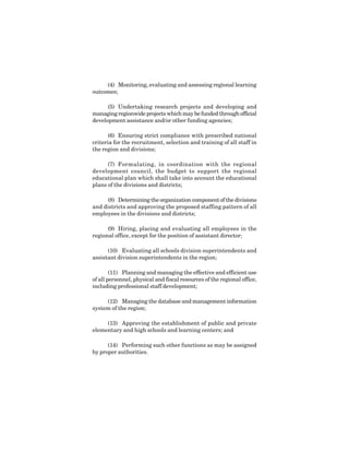 7
(4) Monitoring, evaluating and assessing regional learning
outcomes;
(5) Undertaking research projects and developing and
managingregionwideprojectswhichmaybefundedthroughofficial
development assistance and/or other funding agencies;
(6) Ensuring strict compliance with prescribed national
criteria for the recruitment, selection and training of all staff in
the region and divisions;
(7) Formulating, in coordination with the regional
development council, the budget to support the regional
educational plan which shall take into account the educational
plans of the divisions and districts;
(8) Determiningtheorganizationcomponentofthedivisions
and districts and approving the proposed staffing pattern of all
employees in the divisions and districts;
(9) Hiring, placing and evaluating all employees in the
regional office, except for the position of assistant director;
(10) Evaluating all schools division superintendents and
assistant division superintendents in the region;
(11) Planning and managing the effective and efficient use
of all personnel, physical and fiscal resources of the regional office,
including professional staff development;
(12) Managing the database and management information
system of the region;
(13) Approving the establishment of public and private
elementary and high schools and learning centers; and
(14) Performing such other functions as may be assigned
by proper authorities.
 