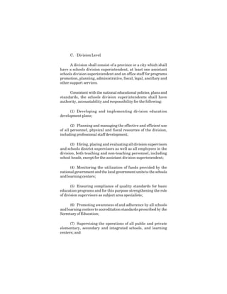 8
C. Division Level
A division shall consist of a province or a city which shall
have a schools division superintendent, at least one assistant
schools division superintendent and an office staff for programs
promotion, planning, administrative, fiscal, legal, ancillary and
other support services.
Consistent with the national educational policies, plans and
standards, the schools division superintendents shall have
authority, accountability and responsibility for the following:
(1) Developing and implementing division education
development plans;
(2) Planning and managing the effective and efficient use
of all personnel, physical and fiscal resources of the division,
including professional staff development;
(3) Hiring, placing and evaluating all division supervisors
and schools district supervisors as well as all employees in the
division, both teaching and non-teaching personnel, including
school heads, except for the assistant division superintendent;
(4) Monitoring the utilization of funds provided by the
national government and the local government units to the schools
and learning centers;
(5) Ensuring compliance of quality standards for basic
education programs and for this purpose strengthening the role
of division supervisors as subject area specialists;
(6) Promoting awareness of and adherence by all schools
and learning centers to accreditation standards prescribed by the
Secretary of Education;
(7) Supervising the operations of all public and private
elementary, secondary and integrated schools, and learning
centers; and
 
