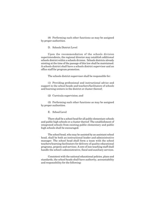 9
(8) Performing such other functions as may be assigned
by proper authorities.
D. Schools District Level
Upon the recommendation of the schools division
superintendents, the regional director may establish additional
schools district within a schools division. Schools districts already
existing at the time of the passage of this law shall be maintained.
A schools district shall have a schools district supervisor and an
office staff for program promotion.
The schools district supervisor shall be responsible for:
(1) Providing professional and instructional advice and
support to the school heads and teachers/facilitators of schools
and learning centers in the district or cluster thereof;
(2) Curricula supervision; and
(3) Performing such other functions as may be assigned
by proper authorities.
E. School Level
There shall be a school head for all public elementary schools
and public high schools or a cluster thereof. The establishment of
integrated schools from existing public elementary and public
high schools shall be encouraged.
The school head, who may be assisted by an assistant school
head, shall be both an instructional leader and administrative
manager. The school head shall form a team with the school
teachers/learning facilitators for delivery of quality educational
programs, projects and services. A core of non-teaching staff shall
handle the school's administrative, fiscal and auxiliary services.
Consistent with the national educational policies, plans and
standards, the school heads shall have authority, accountability
and responsibility for the following:
 