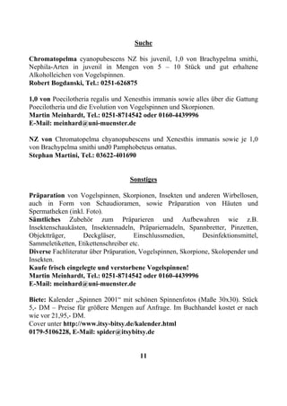 Suche

Chromatopelma cyanopubescens NZ bis juvenil, 1,0 von Brachypelma smithi,
Nephila-Arten in juvenil in Mengen von 5 – 10 Stück und gut erhaltene
Alkoholleichen von Vogelspinnen.
Robert Bogdanski, Tel.: 0251-626875

1,0 von Poecilotheria regalis und Xenesthis immanis sowie alles über die Gattung
Poecilotheria und die Evolution von Vogelspinnen und Skorpionen.
Martin Meinhardt, Tel.: 0251-8714542 oder 0160-4439996
E-Mail: meinhard@uni-muenster.de

NZ von Chromatopelma chyanopubescens und Xenesthis immanis sowie je 1,0
von Brachypelma smithi und0 Pamphobeteus ornatus.
Stephan Martini, Tel.: 03622-401690


                                   Sonstiges

Präparation von Vogelspinnen, Skorpionen, Insekten und anderen Wirbellosen,
auch in Form von Schaudioramen, sowie Präparation von Häuten und
Spermatheken (inkl. Foto).
Sämtliches Zubehör zum Präparieren und Aufbewahren wie z.B.
Insektenschaukästen, Insektennadeln, Präpariernadeln, Spannbretter, Pinzetten,
Objektträger,      Deckgläser,        Einschlussmedien,      Desinfektionsmittel,
Sammeletiketten, Etikettenschreiber etc.
Diverse Fachliteratur über Präparation, Vogelspinnen, Skorpione, Skolopender und
Insekten.
Kaufe frisch eingelegte und verstorbene Vogelspinnen!
Martin Meinhardt, Tel.: 0251-8714542 oder 0160-4439996
E-Mail: meinhard@uni-muenster.de

Biete: Kalender „Spinnen 2001“ mit schönen Spinnenfotos (Maße 30x30). Stück
5,- DM – Preise für größere Mengen auf Anfrage. Im Buchhandel kostet er nach
wie vor 21,95,- DM.
Cover unter http://www.itsy-bitsy.de/kalender.html
0179-5106228, E-Mail: spider@itsybitsy.de


                                       11
 