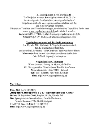2,1Vogelspinnen-Treff Darmstadt
             Treffen jeden zweiten Samstag im Monat ab 19.00 Uhr
              in -Arheilgen in der Gaststätte „Arheilgen Mühlchen“
           Eingeladen sind alle Vogelspinnenhalter, -züchter und die,
                          die es noch werden möchten.
Näheres zu Terminen und Terminänderungen, sowie interne Tauschliste findet man
             unter www.vogelspinnen-treff.de oder einfach anrufen:
         Jochen: 06151-377426, E-Mail: kontakt@vogelspinnen-treff.de
             Claus: 06209-79127, E-Mail: clausdoeringer@aol.com

              Vogelspinnenstammtisch Berlin-Brandenburg
            Am 19. Mai 2001 findet der 1. Vogelspinnenstammtisch
                        für die Bundeshauptstadt statt,
        und zwar im Löwenbräu (SonyCenter auf dem Potsdamer Platz).
          Infos unter: http://www.von-tronje.de/spinnen/berlin.html
                     Oder E-Mail: hagen@von-tronje.de

                         Vogelspinnen IG Stuttgart
                 Wann: Jeden 4. Freitag im Monat, ab 20 Uhr
             Wo: Sportgaststätte Neuwirtshaus, Familie Kaufmann,
                   Neuwirtshausstr, 199a, 70439 Stuttgart
                   Tel.: 0711-822350, Fax: 0711-8264058
                    Info: http://www.vogelspinnen-ig.de


Vorträge________________________________________________
Dipl. Biol. Boris Striffler:
„Harpactira, Hadogenes & Co. – Spinnentiere aus Afrika”
Wann: 29 September 2001, Beginn 20 Uhr, Eintritt frei
Wo; Sportgaststätte Neuwirtshaus, Familie Kaufmann,
     Neuwirtshausstr, 199a, 70439 Stuttgart
Tel.: 0711-822350, Fax: 0711-8264058
Info: http://www.vogelspinnen-ig.de




                                     14
 
