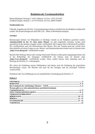 Redaktion der Vereinsnachrichten
Martin Meinhardt, Potstiege 7, 48161 Münster, Tel./Fax.: 0251-8714542
Friedhelm Piepho, Heidestr. 1, 61276 Weilrod, Tel./Fax: 06083-958668

Nachbestellservice

Fehlende Ausgaben der DeArGe -Vereinsmitteilungen können schriftlich bei der Redaktion nachbestellt
werden. Die Kosten betragen pro Heft DM 3,20.- (Bitte in Briefmarken beilegen)

Anzeigen

Kleinanzeigen können von Mitgliedern in beliebiger Anzahl an die Redaktion geschickt werden.
Annahmeschluß ist der 15. eines jeden Monats. Zu spät eingehende Anzeigen werden nicht
automatisch in der nächsten Ausgabe wieder veröffentlicht. Die Coupons bitte in Druckschrift ausfüllen.
Wir veröffentlichen auch alle Informationen über Börsen. Wer also Termine parat hat, schickt diese
bitte ebenfalls auf einem Coupon an uns. Börsen- und Stammtischtermine können auch im Internet unter
„http://www.dearge.de“ veröffentlicht werden.

Berichte über Haltung, Reisen oder sonstige interessante Themen werden gerne entgegengenommen und
in der Reihenfolge des Einganges veröffentlicht. Sie können auch im Internet unter
„http://www.dearge.de“ veröffentlicht werden. Diese Artikel müssen nicht unbedingt auch die
Meinung der DeArGe e.V. widerspiegeln.

Wir setzen die Einhaltung unseres Ethikkodexes und ebenso auch die Einhaltung der gesetzlichen
Bestimmungen voraus. Für Berichte und auch für die Anzeigen sind die jeweiligen Verfasser
verantwortlich.

Nachdruck oder Vervielfältigung nur mit ausdrücklicher Genehmigung der DeArGe e.V.

INHALT
EDITORIAL ...........................................................................................................................................3
BERICHTE....................................................................................................................................... 4 - 8
Das Comeback der achtbeinigen Monster – Teil II ...................................................................... 4 - 6
Warum gibt es so viele unbeschriebene und falsch bestimmte
Vogelspinnenarten............................................................................................................................ 6 - 8
NEUE VOGELSPINNENARTEN ................................................................................................. 8 - 9
VEREINSNACHRICHTEN .................................................................................................................9
BÖRSENTEIL.............................................................................................................................. 10 - 12
BÖRSEN ....................................................................................................................................... 12 - 13
STAMMTISCHE ......................................................................................................................... 13 - 14
VORTRÄGE.........................................................................................................................................14




                                                                           2
 