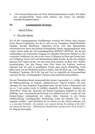 •       „Wir könnten Beherrscher der Welt, Schicksalsbestimmer werden. Wir hätten
       eine unvergleichliche Armee leiten können; eine Armee von lebenden,
       atmenden Kampfmaschinen.“

III.                Arachnologische Wertung:

1.           Special Effects:

       a)   Die echte Spinne:

Bei all den vorangegangenen Ausführungen erscheint der Einsatz einer einzigen
realen Riesen-Vogelspinne, bei der es sich um ein Theraphosa blondi-Weibchen
handelte, beinahe überflüssig. Abgesehen davon wird dem Spinnenleben
erfreulicherweise hinter der Kamera bestmöglicher Schutz entgegengebracht, denn
wieder einmal stellte die Tiervermittlungsfirma REPTILE RENTAL, die für den
sachkundigen und schonenden Umgang mit lebenden Kleintieren bekannt ist, den
exotischen Achtbeiner, der nur in den ersten 15 Minuten im Film zum Einsatz kam,
zur Verfügung: Somit wird sich Spinnentrainer Mark Harden, der für den richtigen
Spinnen-Lauf sorgen musste, der zum einen darin bestand, am Bein eines Akteurs
heraufzurennen, was den Einsatz eines Föns hinter den Kulissen unschwer
erkennen ließ, als auch in gemäßigtem Tempo unter dessen Bekleidung, beeilt
haben muss, um die Mietkosten gering zu halten, denn für diese sog. „Low Budget-
Produktion“ bedeuten 100 $ für Tag und Tier (so jedenfalls der Kostenaufwand
seinerzeit für den „Arachnophobia“-Einsatz) einen merklicher Kostenfaktor.

Da eine Theraphosa blondi naturgemäß über keinen Legestachel o. ä. verfügt, wird
die Makroeinstellung zur Sequenz „Mother-In-Law“’-legt-Ei-in-Opfer’ mit einer
Attrappe, die einen doppelten Legestachel mimt, der die (Latex-) Hauteinritzt und
ein ca. 5 mm großes ovales Ei einführt, abgedreht. Die Sequenz ‚Injektion von
Alien-DNA’ deutet das Anstechen der Riesen-Vogelspinne lediglich an. Bei der
Bildfolge zum ‚Versehentlichen-Zertreten-von-„Mother-In-Law“’ wurde auf eine
Gummi-Spinne einhergehend mit (allzu) zähen Innereien in der letzten
Großeinstellung zurückgegriffen. Demzufolge wurde das lebende Tier – wie
eingangs erwähnt – auch tatsächlich als ein solches aus der Aktion entlassen, was
u. a. aus dem Vermerk „No animals were injured during the making of the film“
(ins Deutsche übersetzt: „Während der Dreharbeiten wurden keine Tiere verletzt“)
im Abspann hervorgeht.



                                         5
 
