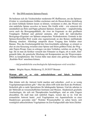 b) Der DNS-mutierte Spinnen-Parasit:

Da bedienen sich die Teicktechniker modernster PC-Raffinessen, um das Spinnen-
(Un)tier in verschiedensten Größen erscheinen und als Riesen-Koloss leichtfüssig
an einem Gebäude klettern lassen zu können, versäumen es aber, das Wesen wie
eine natürliche Spinne aussehen zu lassen. Die Grafik wirkt – wie seinerzeit die
umständlich aus Holz und Pappe gebauten Spinnen-‚Kunstwerke’ – unglaubwürdig
sowie auch die Bewegungsabläufe, die zwar im Gegensatz zu den greifbaren
Vorgängern fließend und gleitend anmuten, aber nicht der individuellen
Bewegungs-(Eigen)art von Spinnen entsprechen. Nichtsdestotrotz: Erstmals in der
Spiinen-Horrorfilm-Welt wurde eine regenerierende an den Beinen stattfindende
Häutung simuliert. Allerdings entspricht dieser Vorgang dem Schälen einer
Banane. Was das Erscheinungsbild den Gen-Geschöpfes anbelangt, so erinnert es
eher an eine Kreuzung zwischen einer Spinne und ihrem größten Feind, der Weg –
oder Pepsis-Wespe. Ganz zu scheigen von dem Verhalten, welches sie an den Tag
legt. Da ist man als Kritiker versucht den Filmautor zu fragen, ob es nicht ‚Sinn’
gemacht hätte, die genetische Mischung mit Komponenten aus der Wegwwespen-
DNA zu komplettieren: Der Fiction hätte man damit eine gehörige Portion mehr
‚Realitäts-Wert’ anrechnen können.

      - Auf grundsätzliche arachnologische Informatiponen wird versichtet -

Autor: Brigitte Hayen, Meldenweg 33, D-28357 Bremen

Warum gibt es so            viele   unbeschriebene     und    falsch   bestimmte
Vogelspinnenarten?

Man könnte sich die Antwort leicht machen und schreiben: „weil es so wenig
Vogelspinnenspezialisten gibt.“ Aber das allein trifft nicht den Kern des Problems.
Sicherlich gibt es mehr Spezialisten für labidognathe Spinnen. Und die arbeiten in
der Mehrzahl an wissenschaftlichen Instituten und Museen. Akademisch geschulte
Arachnologen, die sich mit Theraphosiden beschäftigen, sind an zehn Fingern
abzuzählen. Da muß man sich natürlich fragen, warum das so ist. Und die
erstaunliche Antwort lautet: „weil Vogelspinnen wie Aquarienfische zu einer
Handelsware geworden sind.“ Welcher Wissenschaftler ist schon bereit, sich
womöglich unbeschriebene Vogelspinnen im Zoo-Fachgeschäft oder beim Züchter




                                        6
 
