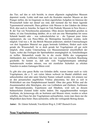 das Tier, auf den er sich bezieht, in einem allgemein zugänglichen Museum
deponiert wurde. Leider muß man auch die Kustoden mancher Museen an den
Pranger stellen, die im Gegensatz zu ihren eigentlichen Aufgaben im Interesse der
Wissenschaft leider nur darauf aus sind, daß niemand das bei ihnen lagernde
Typenmaterial untersucht. Dazu gehören viele Museen in den Ländern der dritten
Welt, aber auch in Amerika. So lagert im Yale Peabody Museum in New Haven z.
B. der Typ von Neischnocolus panamanus. Ohne dessen Spermathek gesehen zu
haben, ist eine Entscheidung darüber, ob es sich um eine Metriopelma-Art sensu
Schmidt handelt oder – was wahrscheinlicher ist – die Typusart jener Arten
repräsentiert, die von Perez-Miles als Metriopelma bezeichnet werden, nicht
möglich. Und was z. B. das British Museum praktiziert, nämlich Untersuchungen
von dort liegendem Material nur gegen horrende Gebühren, fördert auch nicht
gerade die Wissenschaft. Ist es doch gerade bei Vogelspinnen oft gar nicht
möglich, ohne exakte Untersuchung von Museumsmaterial einschließlich der
Typen, wobei das Freilegen der Spermatheken unumgänglich ist, Entscheidungen
zu treffen. Bekanntlich wurde bis in die zweite Hälfte des vergangenen
Jahrhunderts den weiblichen Genitalien nur von wenigen Forschern Beachtung
geschenkt. So kommt es, daß sehr viele Vogelspinnentypen unbedingt
nachuntersucht werden müssen, was mit ziemlicher Sicherheit zu etlichen
Transfers in andere Gattungen führen wird.

Es gibt also eine ganze Reihe von Gründen dafür, warum immer noch so viele
Vogelspinnen, die z. T. seit vielen Jahren weltweit im Handel erhältlich sind,
unbeschrieben sind oder unter falschen Namen verkauft werden. Ich erinnere nur
an den peruanischen angeblichen Vitalius platyomma, bei dem es sich in
Wirklichkeit um eine Pamphobeteusart handelt. Ohne den guten Willen und die
Zusammenarbeit aller Beteiligten, also von Liebhabern und Züchtern, Fachleuten
und Museumskustoden, Exporteuren und Händlern, wird sich an diesem
bedauerlichen Zustand leider nichts ändern. Die zugegebenermaßen wenigen
Fachleute, die keineswegs alle an Instituten und Museen sitzen, werden es schon
schaffen, das Chaos bei den Vogelspinnen aufzuarbeiten, wenn man ihnen nur die
Möglichkeit dazu bietet. Dazu aufzurufen, sollte der vorliegende Beitrag dienen.

Autor: Dr. Günter Schmidt, Von-Kleist-Weg 4, 21407 Deutsch Evern


Neue Vogelspinnenarten___________________________________


                                       8
 