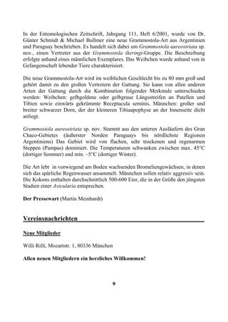 In der Entomologischen Zeitschrift, Jahrgang 111, Heft 6/2001, wurde von Dr.
Günter Schmidt & Michael Bullmer eine neue Grammostola-Art aus Argentinien
und Paraguay beschrieben. Es handelt sich dabei um Grammostola aureostriata sp.
nov., einen Vertreter aus der Grammostola iheringi-Gruppe. Die Beschreibung
erfolgte anhand eines männlichen Exemplares. Das Weibchen wurde anhand von in
Gefangenschaft lebender Tiere charakterisiert.

Die neue Grammostola-Art wird im weiblichen Geschlecht bis zu 80 mm groß und
gehört damit zu den großen Vertretern der Gattung. Sie kann von allen anderen
Arten der Gattung durch die Kombination folgender Merkmale unterschieden
werden: Weibchen: gelbgoldene oder gelbgraue Längsstreifen an Patellen und
Tibien sowie einwärts gekrümmte Receptacula seminis. Männchen: großer und
breiter schwarzer Dorn, der der kleineren Tibiaapophyse an der Innenseite dicht
anliegt.

Grammostola aureostriata sp. nov. Stammt aus den unteren Ausläufern des Gran
Chaco-Gebietes (äußerster Norden Paraguays bis nördlichste Regionen
Argentiniens) Das Gebiet wird von flachen, sehr trockenen und regenarmen
Steppen (Pampas) dominiert. Die Temperaturen schwanken zwischen max. 45°C
(dortiger Sommer) und min. –5°C (dortiger Winter).

Die Art lebt in vorwiegend am Boden wachsenden Bromeliengewächsen, in denen
sich das spärliche Regenwasser ansammelt. Männchen sollen relativ aggressiv sein.
Die Kokons enthalten durchschnittlich 500-600 Eier, die in der Größe den jüngsten
Stadien einer Avicularia entsprechen.

Der Pressewart (Martin Meinhardt)


Vereinsnachrichten_______________________________________

Neue Mitglieder

Willi Rilli, Mozartstr. 1, 80336 München

Allen neuen Mitgliedern ein herzliches Willkommen!



                                       9
 