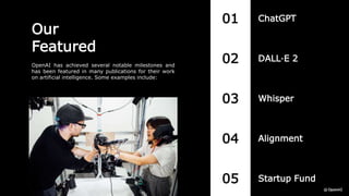 Our
Featured
OpenAI has achieved several notable milestones and
has been featured in many publications for their work
on artificial intelligence. Some examples include:
01
02
03
04
05
ChatGPT
Startup Fund
Alignment
Whisper
DALL·E 2
 
