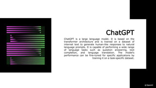 ChatGPT
ChatGPT is a large language model. It is based on the
transformer architecture and is trained on a dataset of
internet text to generate human-like responses to natural
language prompts. It is capable of performing a wide range
of language tasks such as question answering, text
completion, and language translation. The model's
performance can be fine-tuned for specific applications by
training it on a task-specific dataset.
 