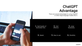 ChatGPT
Advantage
There are several advantages to using ChatGPT
or other large language models like it:
6. Flexibility
4. Speed 5. Easy to use
1. High Quality of
Generated Text
3. Large
Vocabulary
2. Cost
effective
 